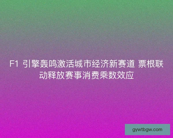 F1 引擎轰鸣激活城市经济新赛道 票根联动释放赛事消费乘数效应