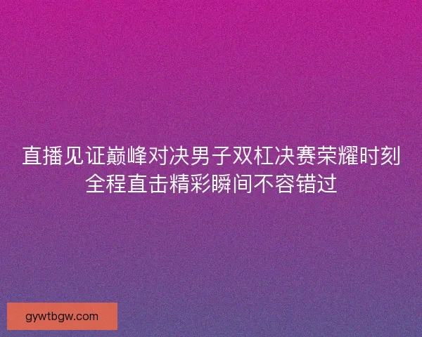 直播见证巅峰对决男子双杠决赛荣耀时刻全程直击精彩瞬间不容错过