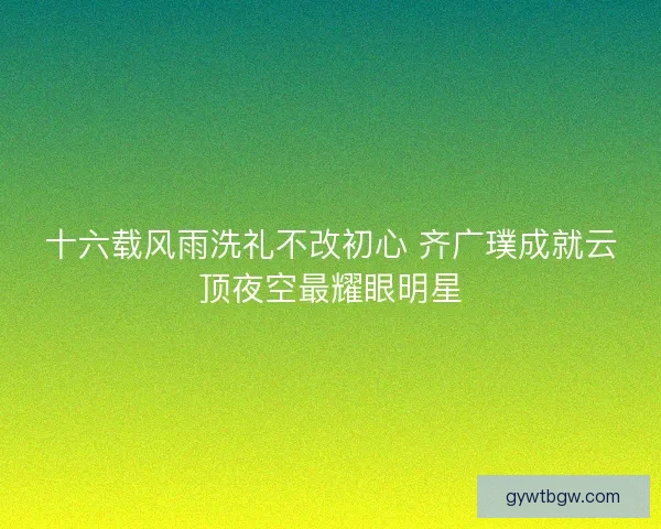 十六载风雨洗礼不改初心 齐广璞成就云顶夜空最耀眼明星 十六载风雨洗礼不改初心 齐广璞成就云顶夜空最耀眼明星