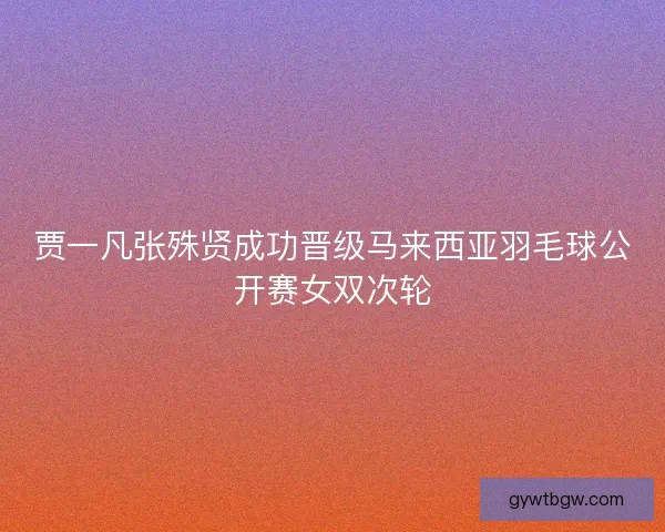 贾一凡张殊贤成功晋级马来西亚羽毛球公开赛女双次轮