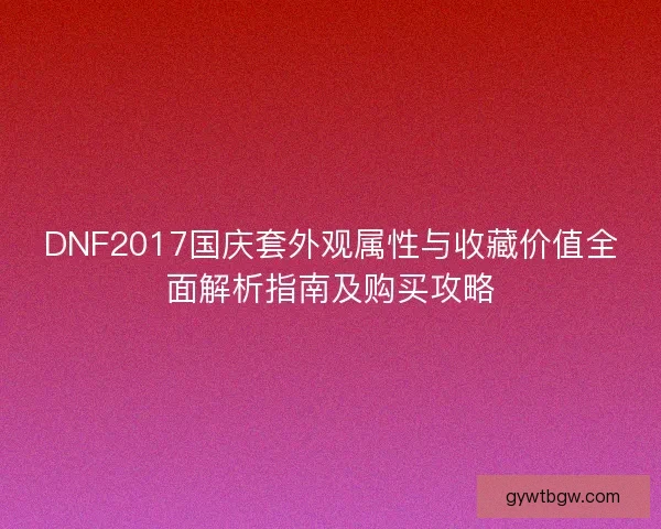 DNF2017国庆套外观属性与收藏价值全面解析指南及购买攻略 DNF2017国庆套外观属性与收藏价值全面解析指南及购买攻略