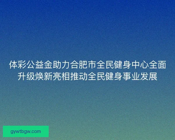体彩公益金助力合肥市全民健身中心全面升级焕新亮相推动全民健身事业发展