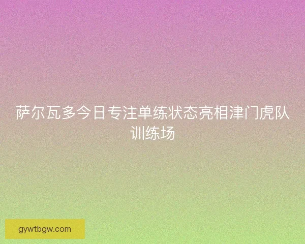 萨尔瓦多今日专注单练状态亮相津门虎队训练场 萨尔瓦多今日专注单练状态亮相津门虎队训练场