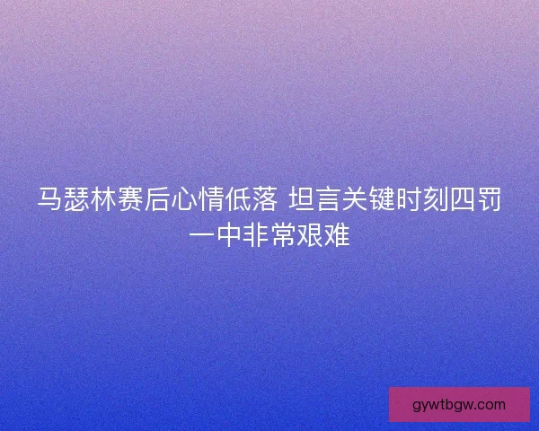 马瑟林赛后心情低落 坦言关键时刻四罚一中非常艰难 马瑟林赛后心情低落 坦言关键时刻四罚一中非常艰难